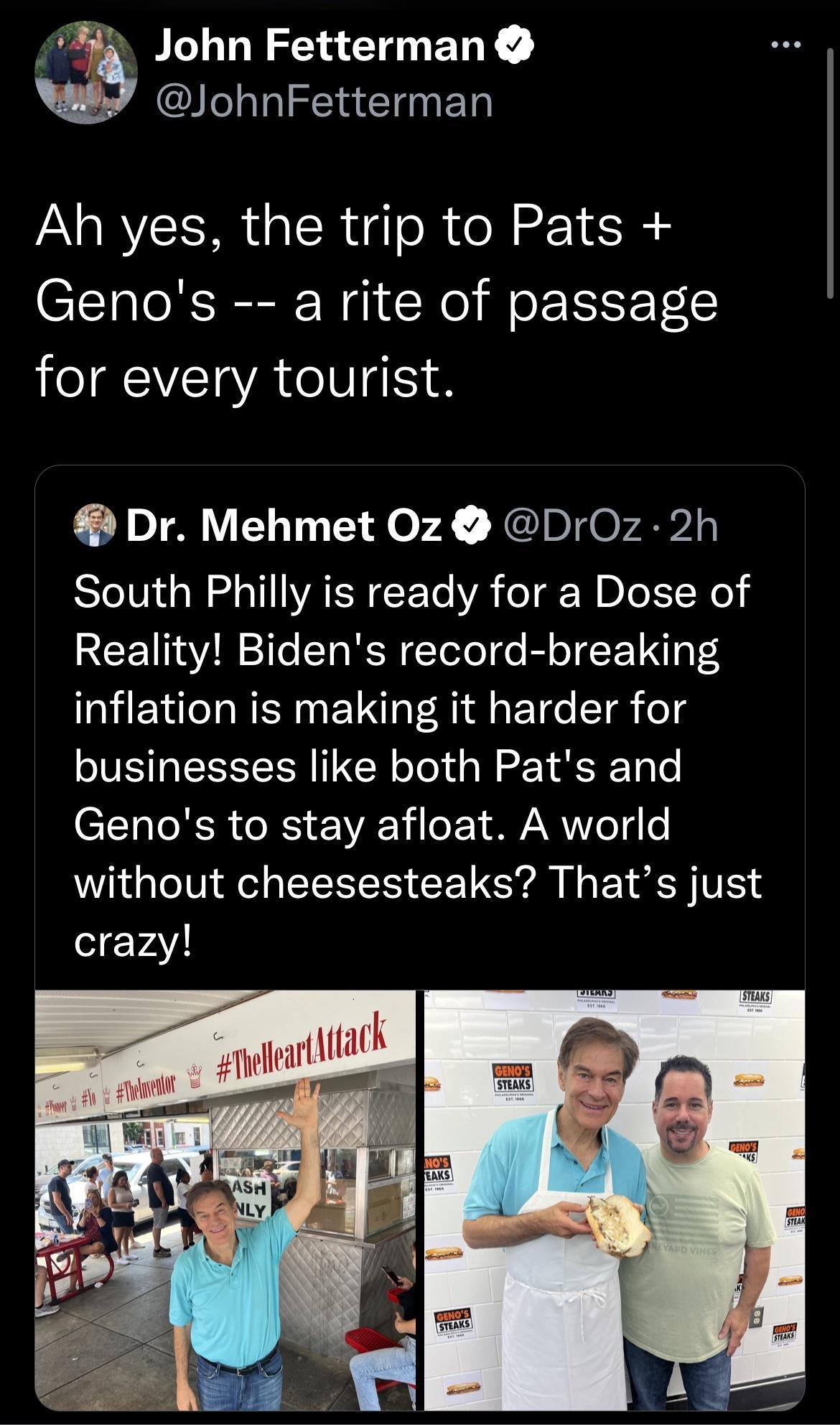 2 John Fetterman JohnFetterman Ah yes the trip to Pats Genos a rite of passage for every tourist Dr Mehmet 0z DrOz 2h South Philly is ready for a Dose of Reality Bidens record breaking inflation is making it harder for businesses like both Pats and Genos to stay afloat A world without cheesesteaks Thats just crazy