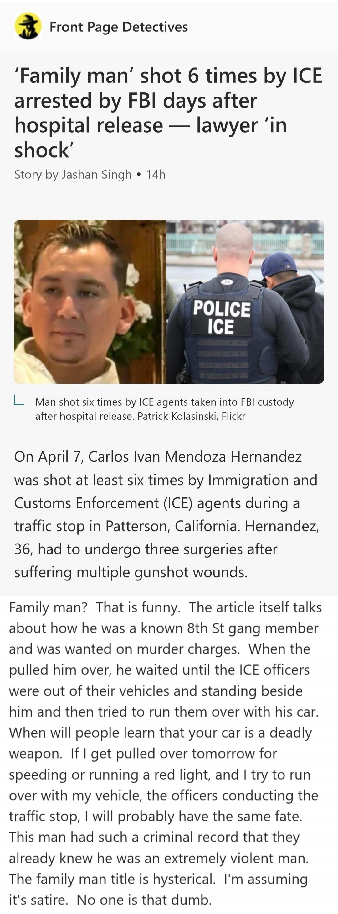 'Family man' shot 6 times by ICE arrested by FBI days after hospital release — lawyer 'in shock'. Man shot six times by ICE agents taken into FBI custody after hospital release. On April 7, Carlos Ivan Mendoza Hernandez was shot at least six times by Immigration and Customs Enforcement (ICE) agents during a traffic stop in Patterson, California. He