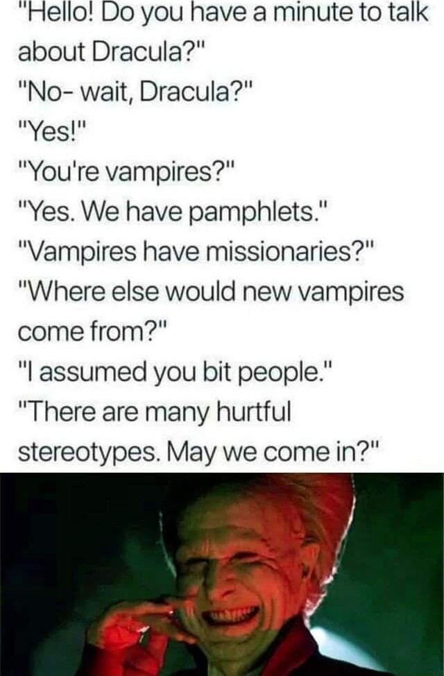 Hello Do you have a minute to talk about Dracula No wait Dracula Yes Youre vampires Yes We have pamphlets Vampires have missionaries Where else would new vampires come from I assumed you bit people There are many hurtful stereotypes May we come in