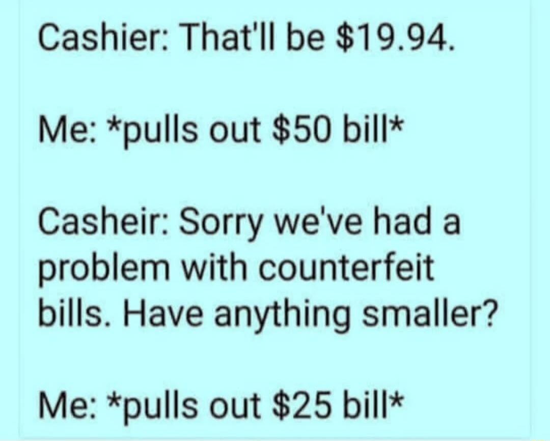 Cashier Thatll be 1994 Me pulls out 50 bill Casheir Sorry weve had a problem with counterfeit bills Have anything smaller Me pulls out 25 bill
