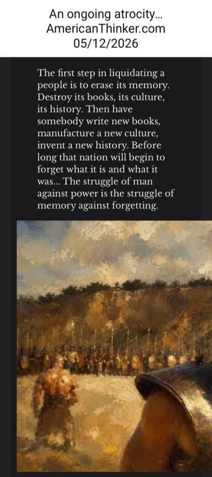 An ongoing atrocity... AmericanThinker.com 05/12/2026 The first step in liquidating a people is to erase its memory. Destroy its books, its culture, its history. Then have somebody write new books, manufacture a new culture, invent a new history. Before long that nation will begin to forget what it is and what it was... The struggle of man against 