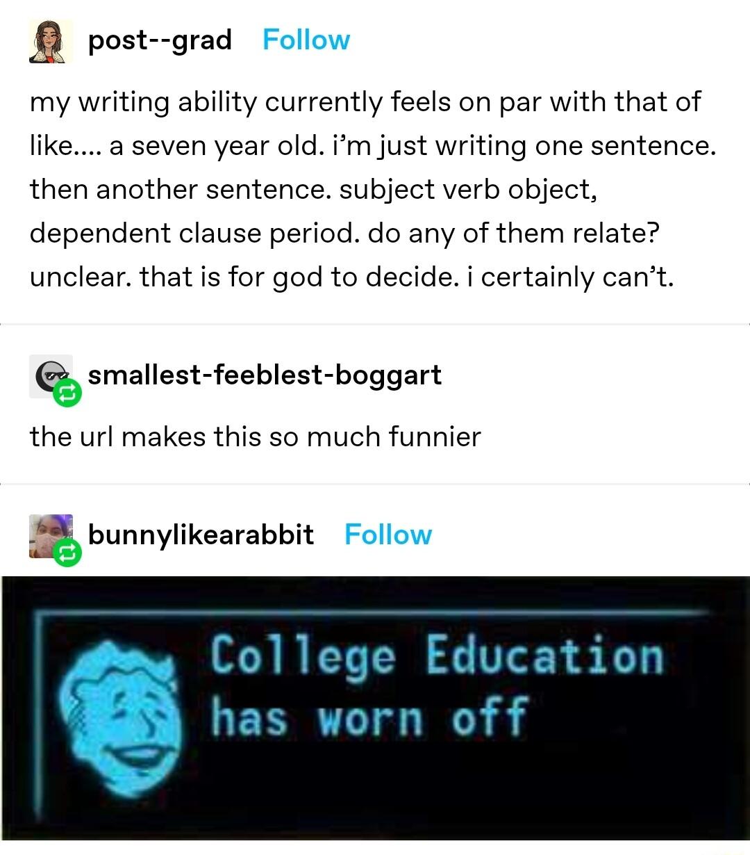post grad my writing ability currently feels on par with that of like a seven year old im just writing one sentence then another sentence subject verb object dependent clause period do any of them relate unclear that is for god to decide i certainly cant smallest feeblest boggart the url makes this so much funnier bunnylikearabbit College Ebcation has worn off