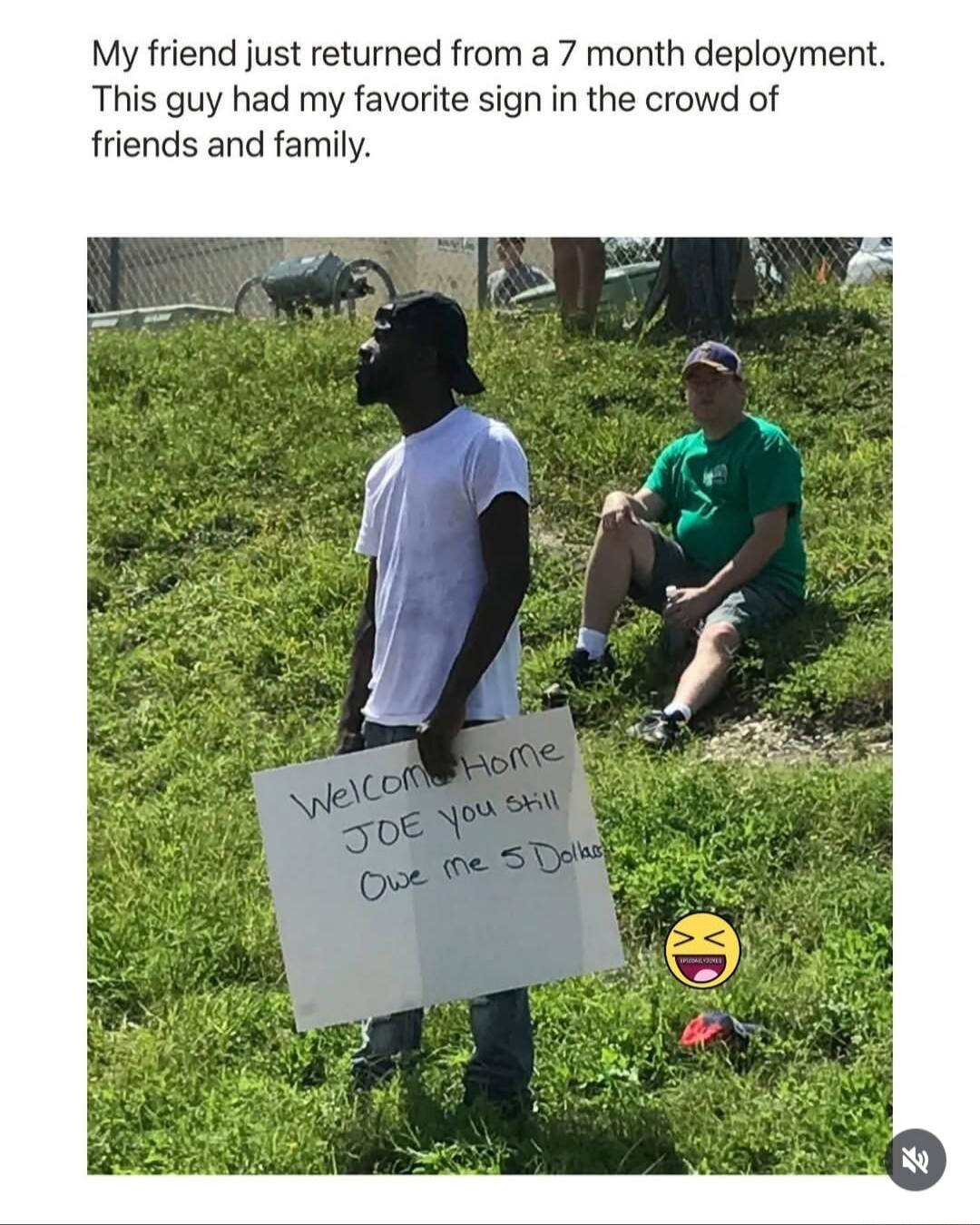 My friend just returned from a 7 month deployment. This guy had my favorite sign in the crowd of friends and family. Welcome Home JOE you still Owe me 5 Dollars