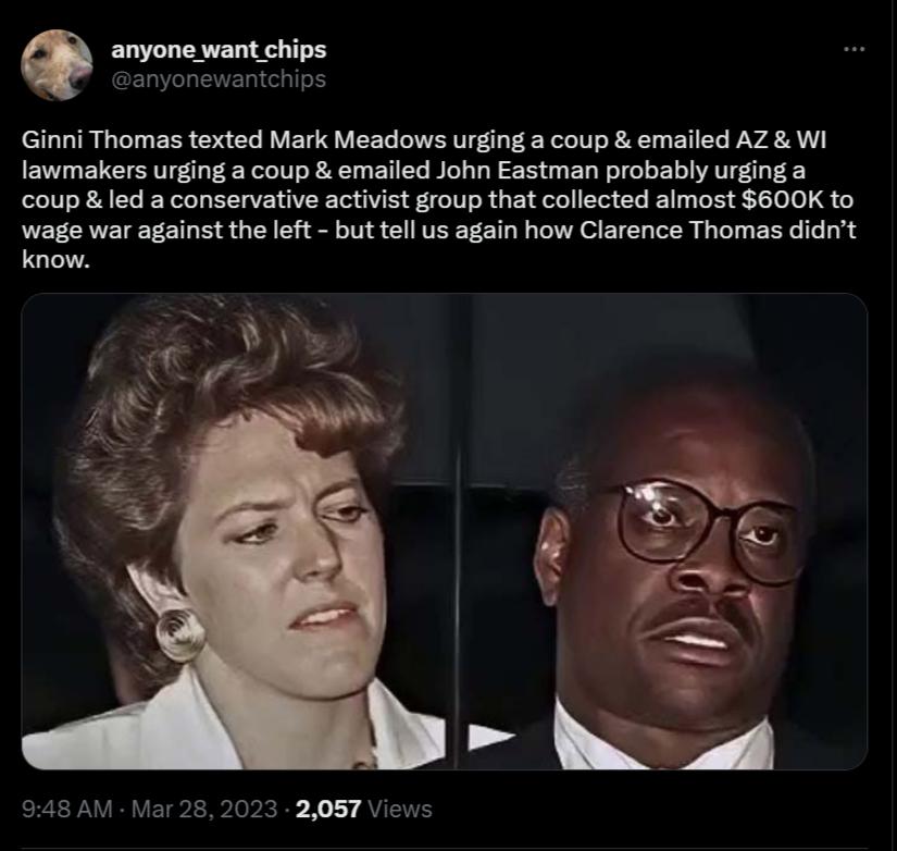 Q anyone want chips Ginni Thomas texted Mark Meadows urging a coup emailed AZ Wi lawmakers urging a coup emailed John Eastman probably urging a coup led a conservative activist group that collected almost 600K to wage war against the left but tell us again how Clarence Thomas didnt know