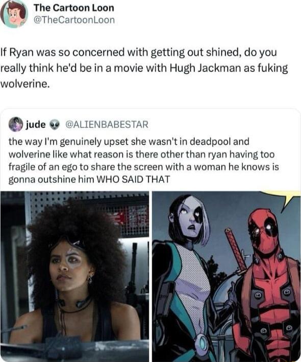 H The Cartoon Loon TheC onLoon If Ryan was so concerned with getting out shined do you really think hed be in a movie with Hugh Jackman as fuking wolverine jude GALIENBABESTAR the way Im genuinely upset she wasntin deadpool and wolverine like what reason is there other than ryan having too fragile of an ego to share the screen with a woman he knows is gonna outshine him WHO SAID THAT