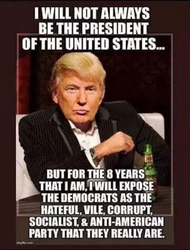 I WILL NOT ALWAYS BE THE PRESIDENT OF THE UNITED STATES... BUT FOR THE 8 YEARS THAT I AM, I WILL EXPOSE THE DEMOCRATS AS THE HATEFUL, VILE, CORRUPT, SOCIALIST, & ANTI-AMERICAN PARTY THAT THEY REALLY ARE.