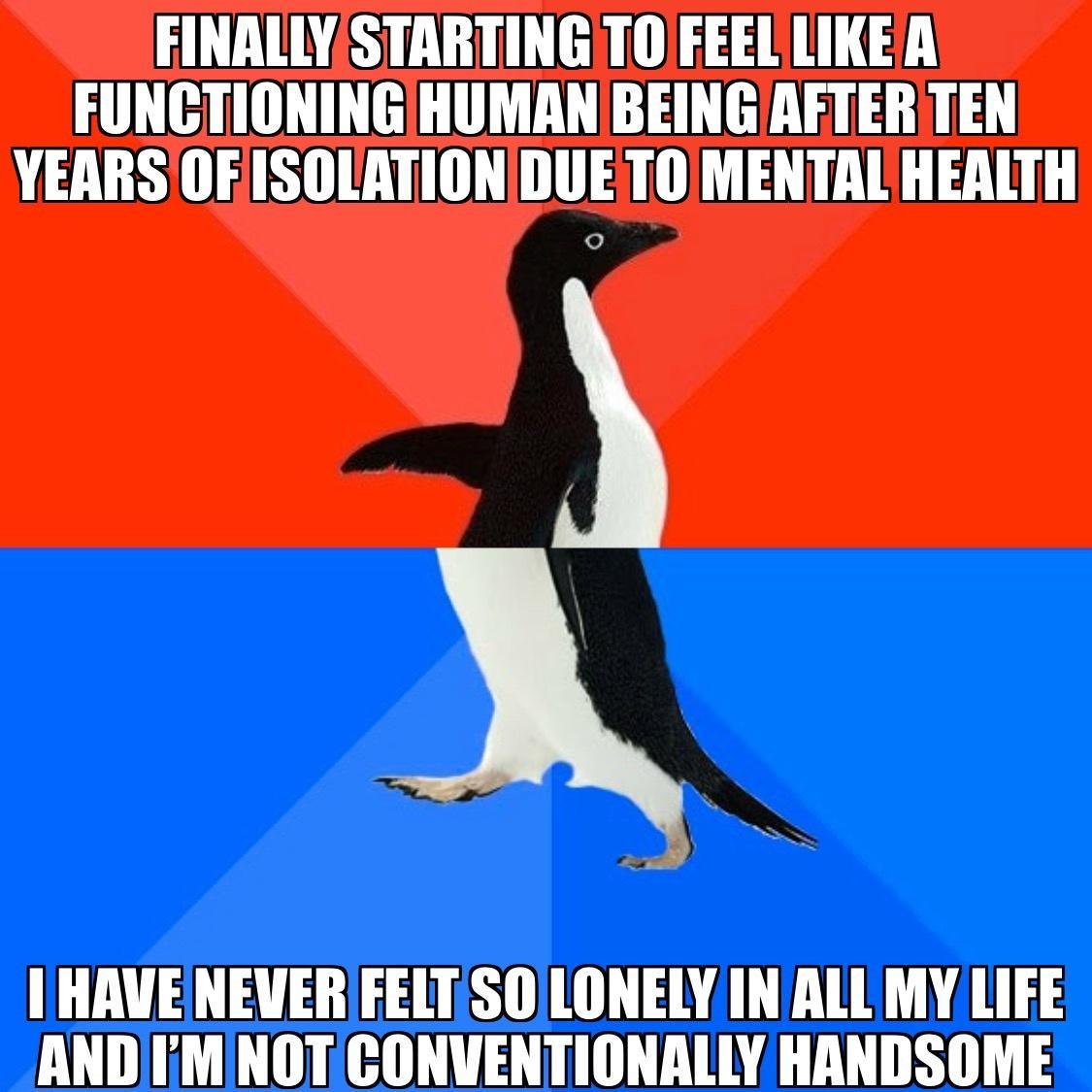 FINALLY STARTINGTO EEEL LIKEA FUNCTIONINGHUMAN BEING AFTER TEN YEARS OFISOLATIONDUETO MENTAL HEALTH HAVENEVERFELTSOLONELY IN ALL MY LIFE AND MINOTICONVENTIONALLY HANDSOME