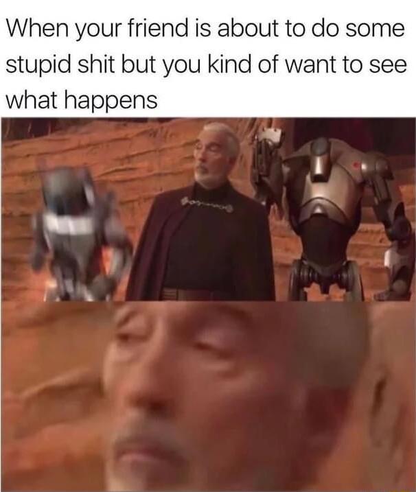 When your friend is about to do some stupid shit but you kind of want to see what happens