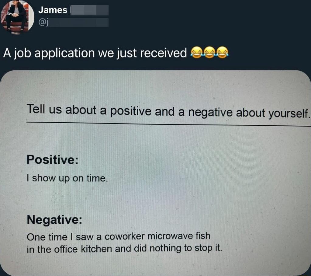 A job application we just received 😂😂😂

Tell us about a positive and a negative about yourself.

Positive:
I show up on time.

Negative:
One time I saw a coworker microwave fish in the office kitchen and did nothing to stop it.
