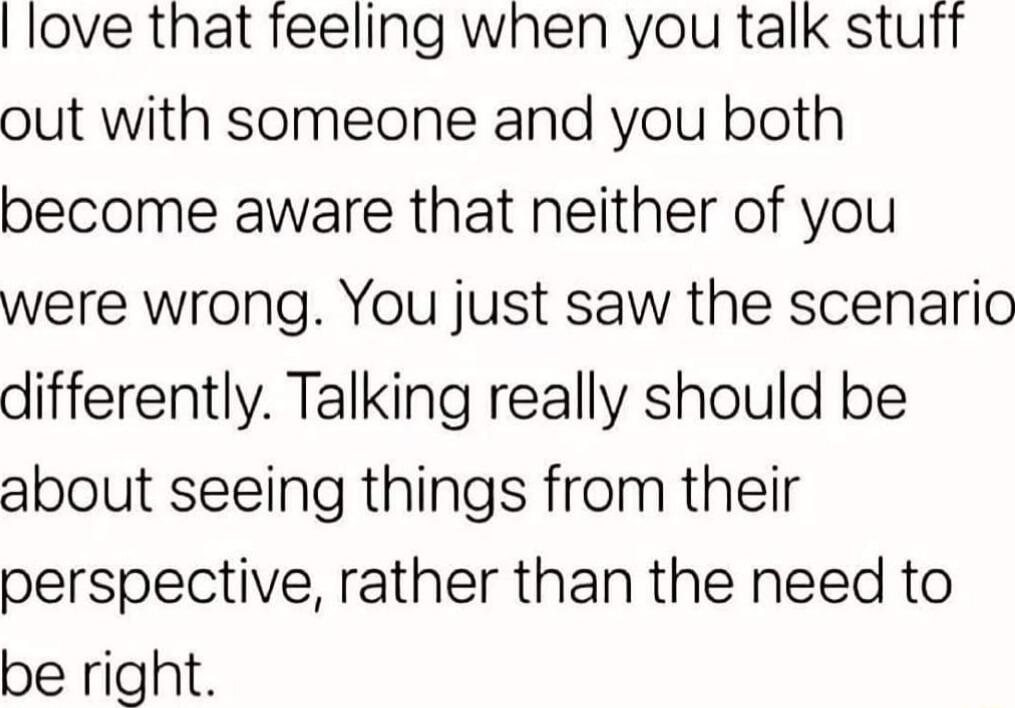 love that feeling when you talk stuft out with someone and you both become aware that neither of you were wrong You just saw the scenario differently Talking really should be about seeing things from their perspective rather than the need to be right