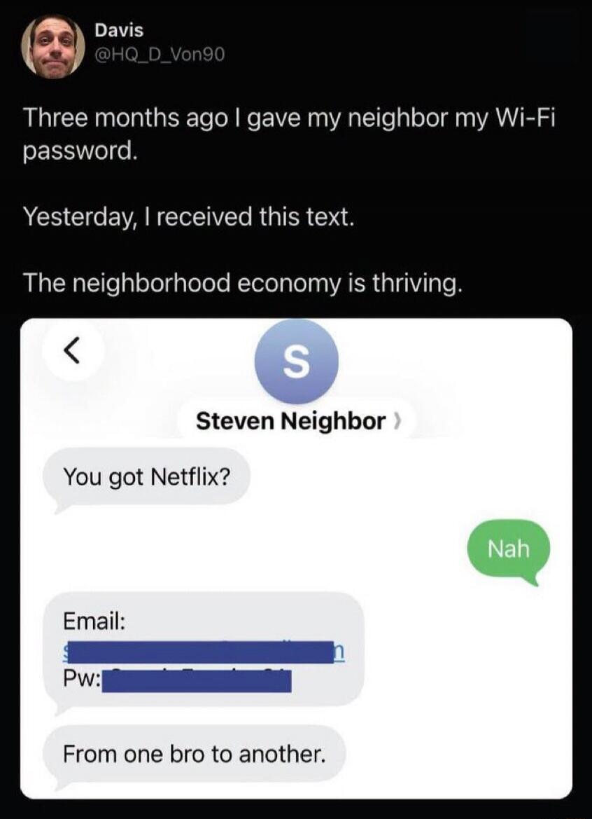Three months ago I gave my neighbor my Wi-Fi password. Yesterday, I received this text. The neighborhood economy is thriving. Steven Neighbor: You got Netflix? Me: Nah. Steven Neighbor: Email: [redacted] Pw: [redacted] From one bro to another.