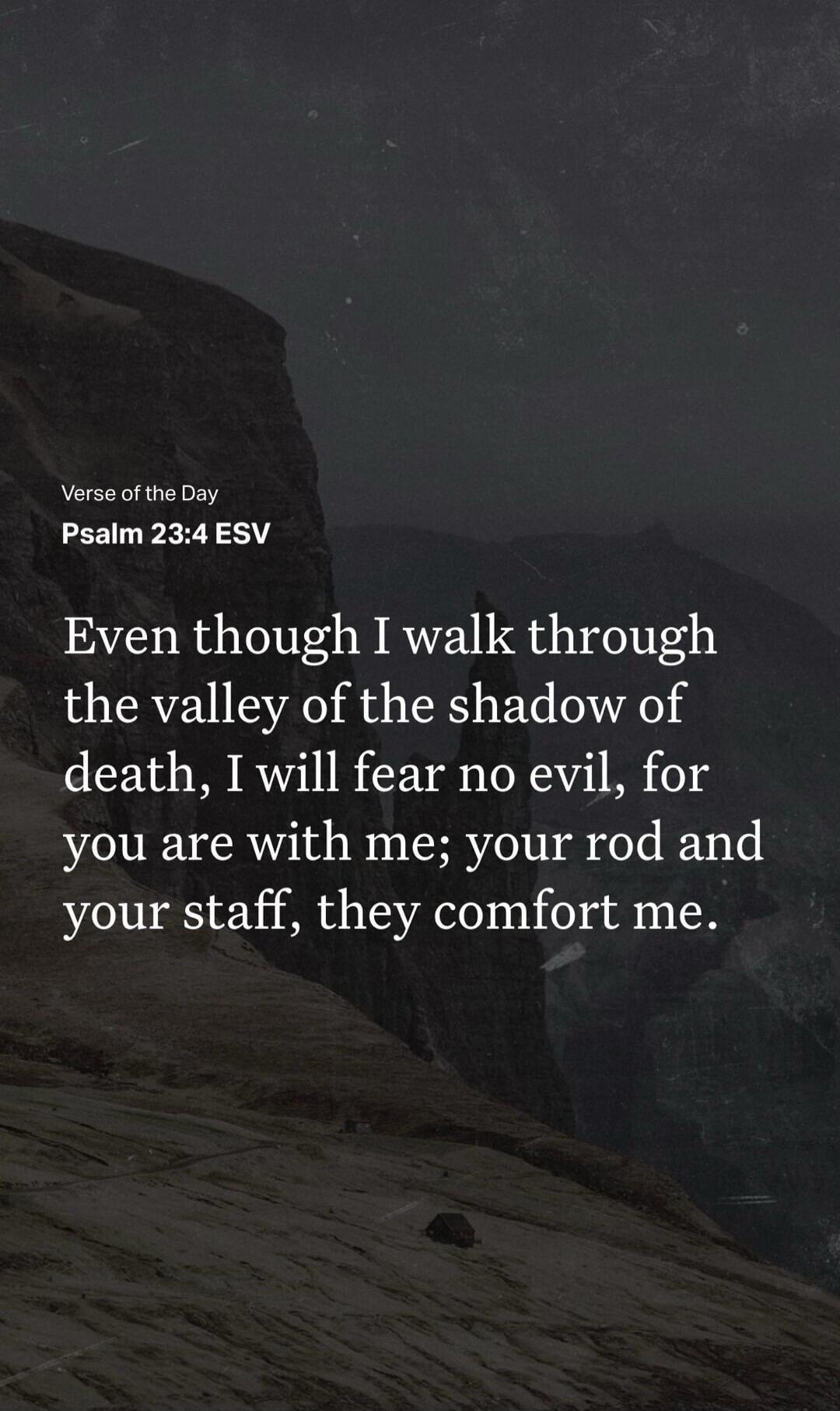 Verse of the Day
Psalm 23:4 ESV
Even though I walk through the valley of the shadow of death, I will fear no evil, for you are with me; your rod and your staff, they comfort me.