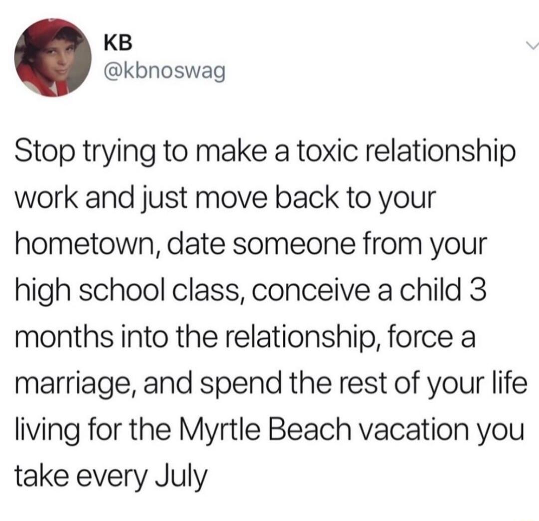 KB kbnoswag Stop trying to make a toxic relationship work and just move back to your hometown date someone from your high school class conceive a child 3 months into the relationship force a marriage and spend the rest of your life living for the Myrtle Beach vacation you take every July