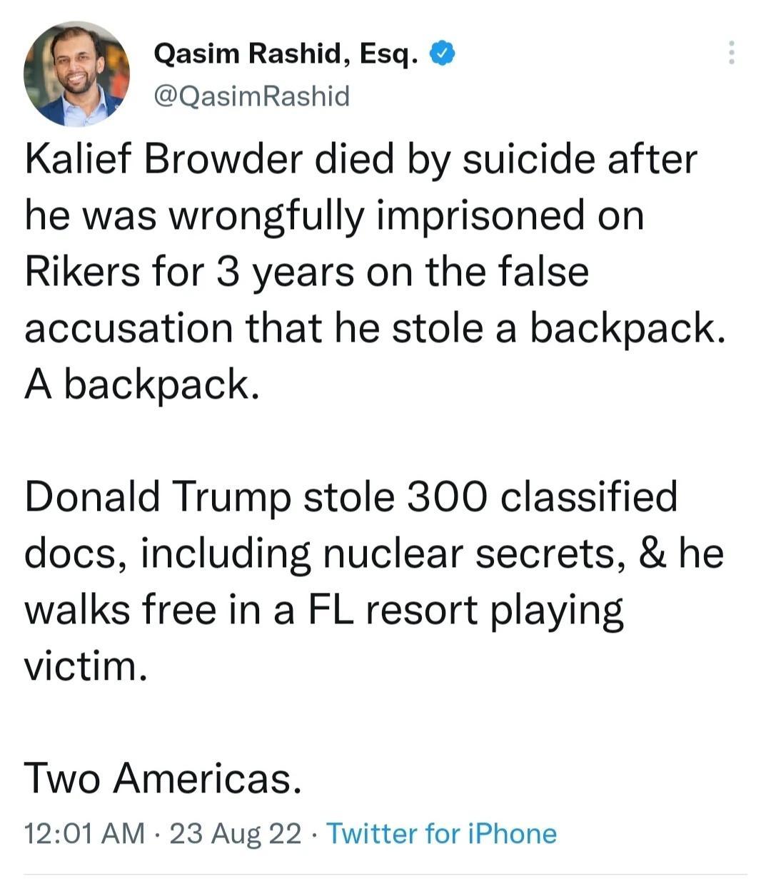 0 Qasim Rashid Esq QasimRashid Kalief Browder died by suicide after he was wrongfully imprisoned on Rikers for 3 years on the false accusation that he stole a backpack A backpack Donald Trump stole 300 classified docs including nuclear secrets he walks free in a FL resort playing victim Two Americas 1201 AM 23 Aug 22 Twitter for iPhone