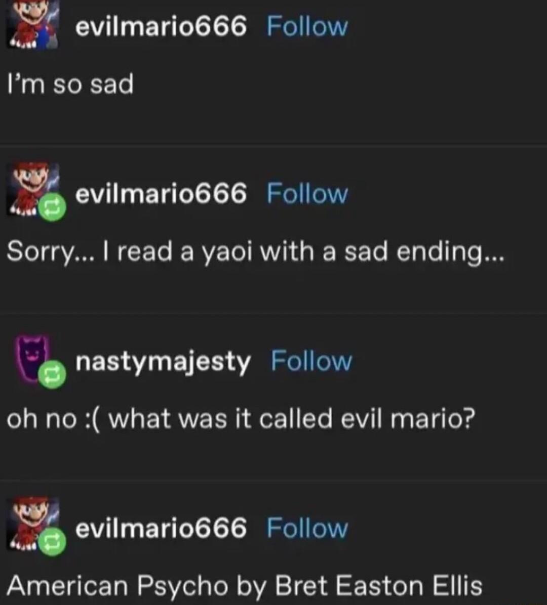 77 evilmario666 Follow Im so sad g evilmario666 Follow Sorry read a yaoi with a sad ending 3 nastymajesty Follow oh no what was it called evil mario g evilmario666 Follow American Psycho by Bret Easton Ellis