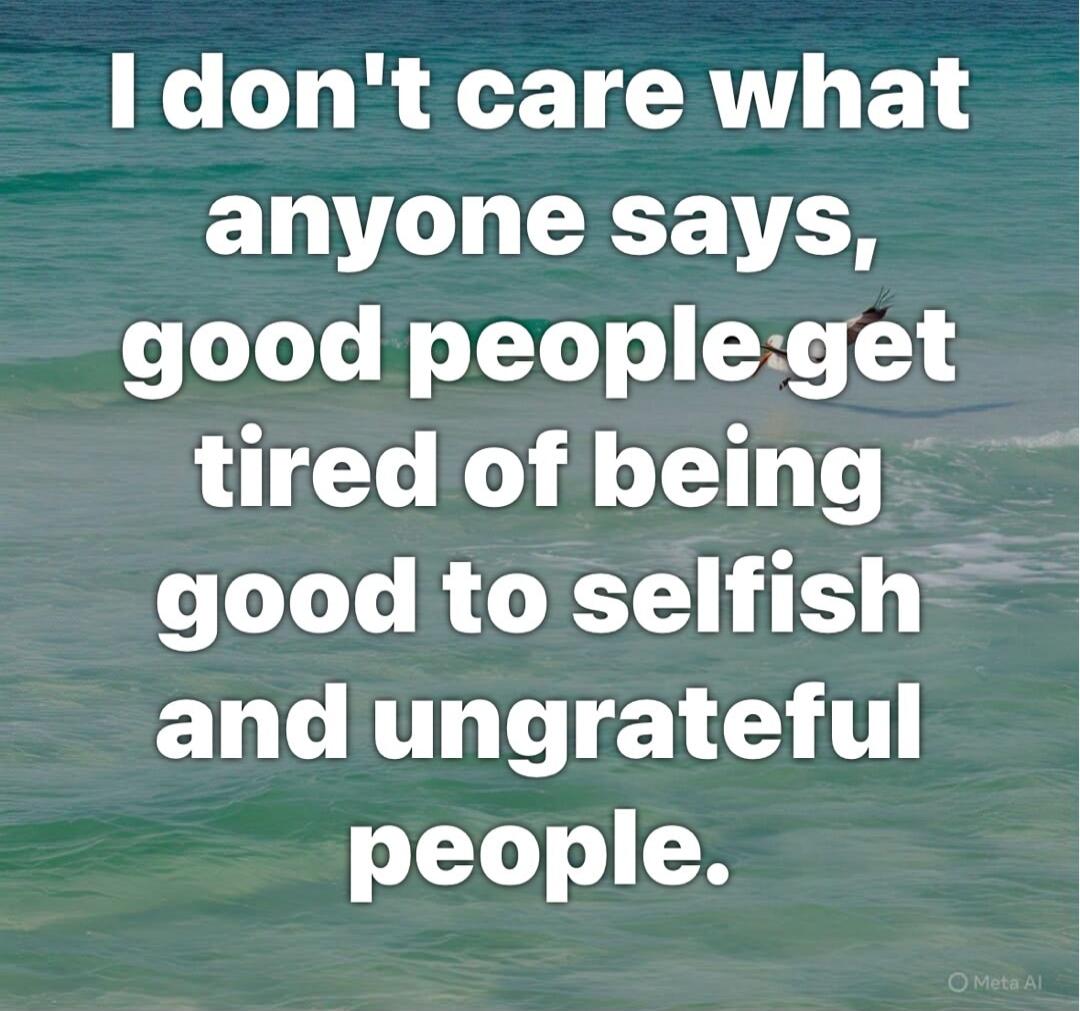 I don't care what anyone says, good people get tired of being good to selfish and ungrateful people.