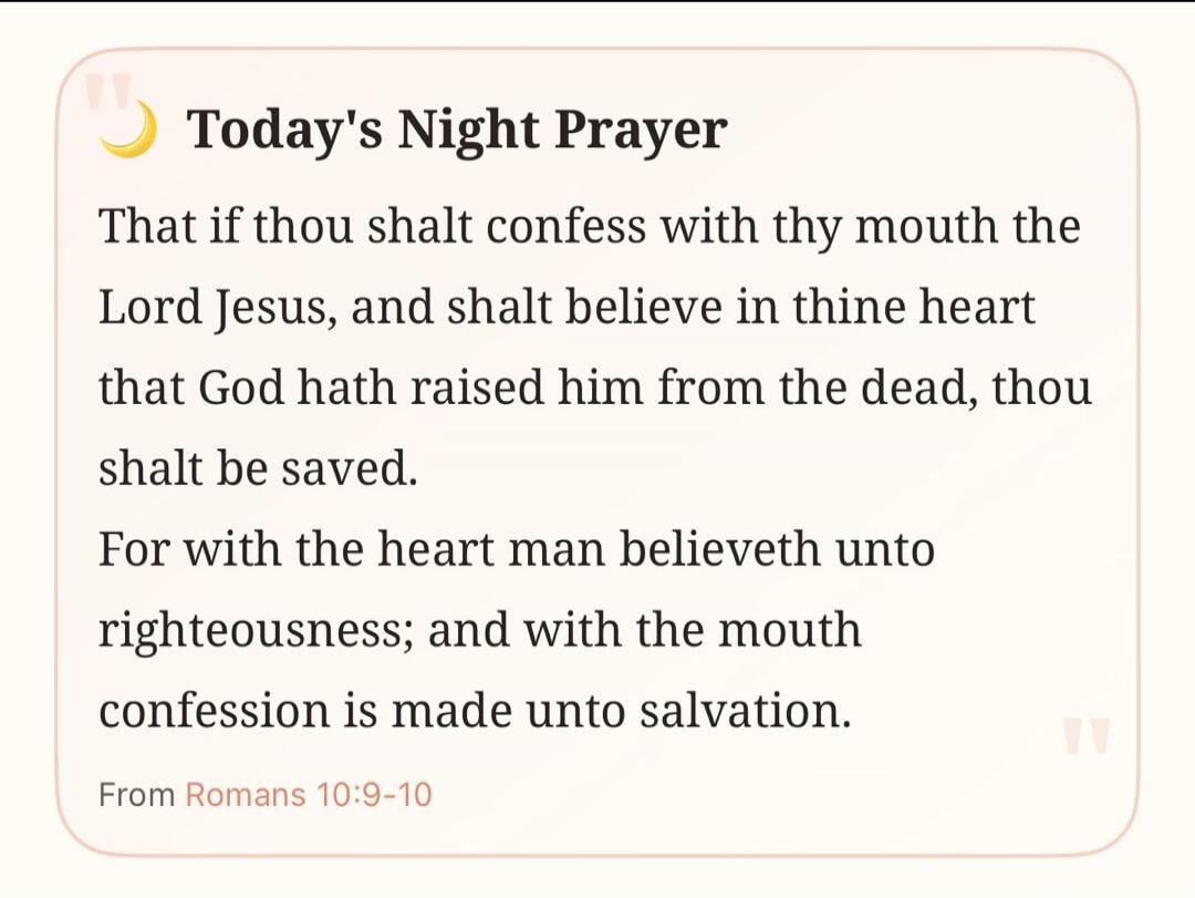 Today's Night Prayer That if thou shalt confess with thy mouth the Lord Jesus, and shalt believe in thine heart that God hath raised him from the dead, thou shalt be saved. For with the heart man believeth unto righteousness; and with the mouth confession is made unto salvation. From Romans 10:9-10