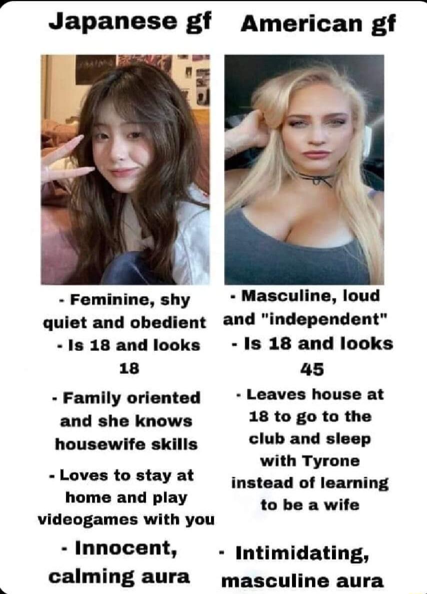 Japanese gf American gf Feminine shy Masculine loud quiet and obedient and independent 1s 18 and looks Is 18 and looks 18 45 Family oriented Leaves house at and she knows 18 to go to the housewife skills club and sleep with Tyrone Lovestostayat q10ad of leaming home and play wptih videogames with you Innocent Intimidating calming aura masculine aura