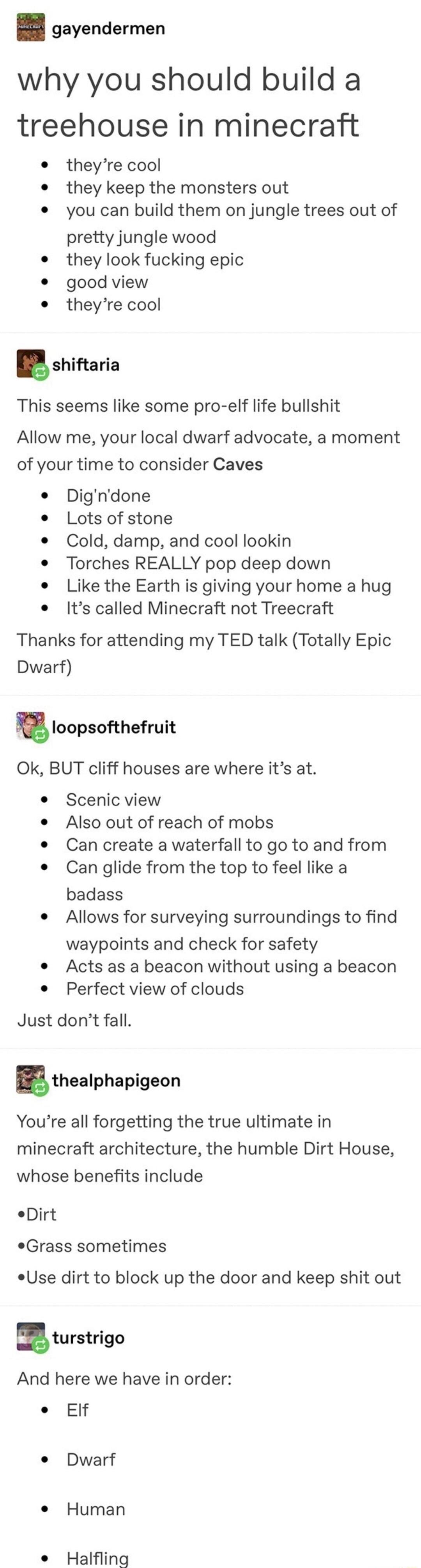 gayendermen why you should build a treehouse in minecraft theyre cool they keep the monsters out you can build them on jungle trees out of pretty jungle wood they look fucking epic good view theyre cool shiftaria This seems like some pro elf life bullshit Allow me your local dwarf advocate a moment of your time to consider Caves Digndone Lots of stone Cold damp and cool lookin Torches REALLY pop d