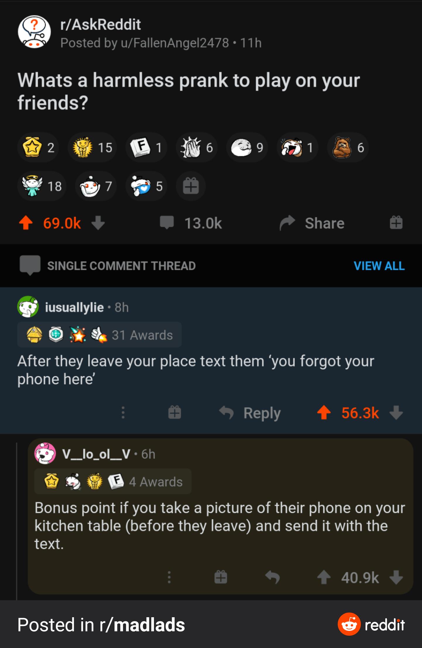 rAskReddit Whats a harmless prank to play on your friends 2 B Hio A Wi s 4 690k 130k Share SINGLE COMMENT THREAD VIEW ALL iusuallylie o1 831 Avards After they leave your place text them you forgot your phone here Reply 4 563k v_tool_v cn O B v Bonus point if you take a picture of their phone on your kitchen table before they leave and send it with the text 409k Posted in rmadlads reddit