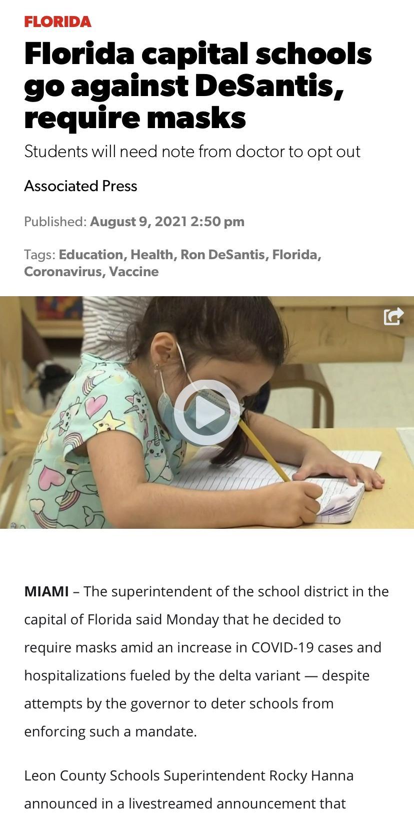 FLORIDA Florida capital schools go against DeSantis require masks Students will need note from doctor to opt out Associated Press Published August 9 2021 250 pm Tags Education Health Ron DeSantis Florida Coronavirus Vaccine MIAMI The superintendent of the school district in the capital of Florida said Monday that he decided to require masks amid an increase in COVID 19 cases and hospitalizations f