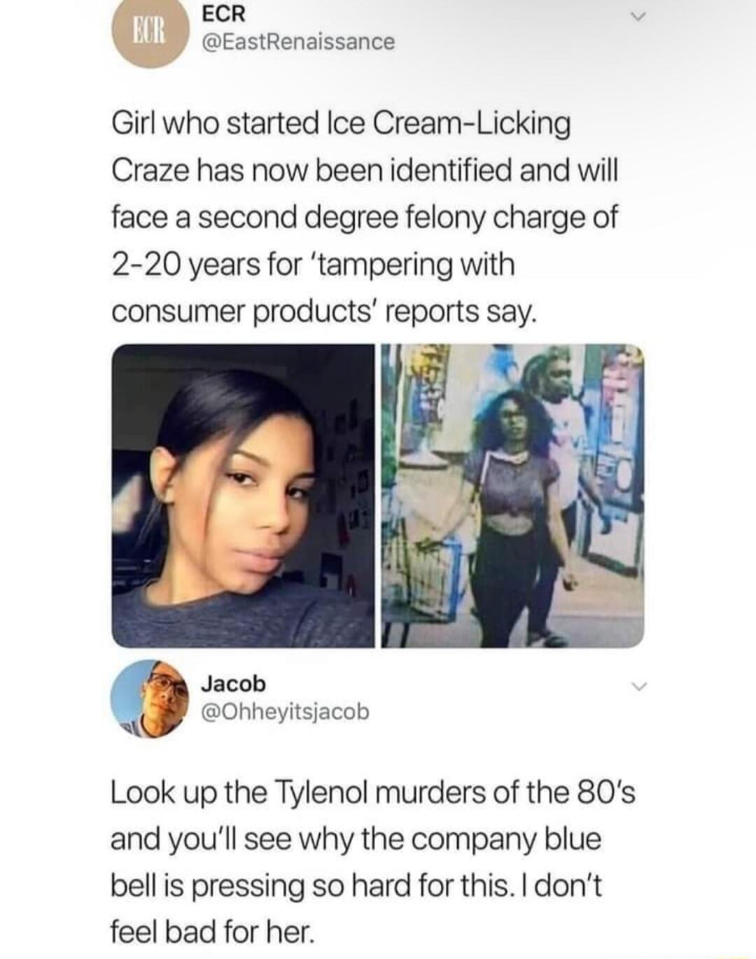ECR EastRenaissance Girl who started Ice Cream Licking Craze has now been identified and will face a second degree felony charge of 2 20 years for tampering with consumer products reports say Jacob Ohheyitsjacob Look up the Tylenol murders of the 80s and youll see why the company blue bellis pressing so hard for this dont feel bad for her
