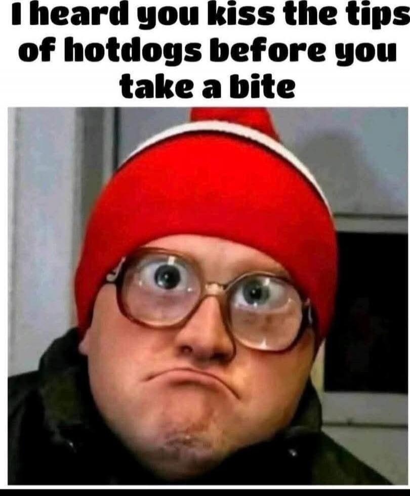 I heard you kiss the tips of hotdogs before you take a bite