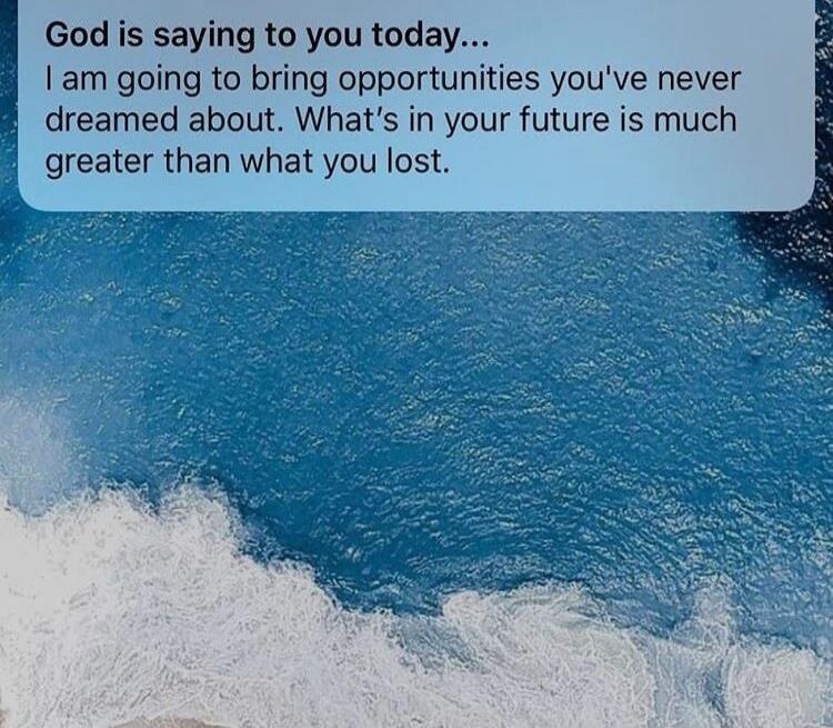 God is saying to you today... I am going to bring opportunities you've never dreamed about. What's in your future is much greater than what you lost.