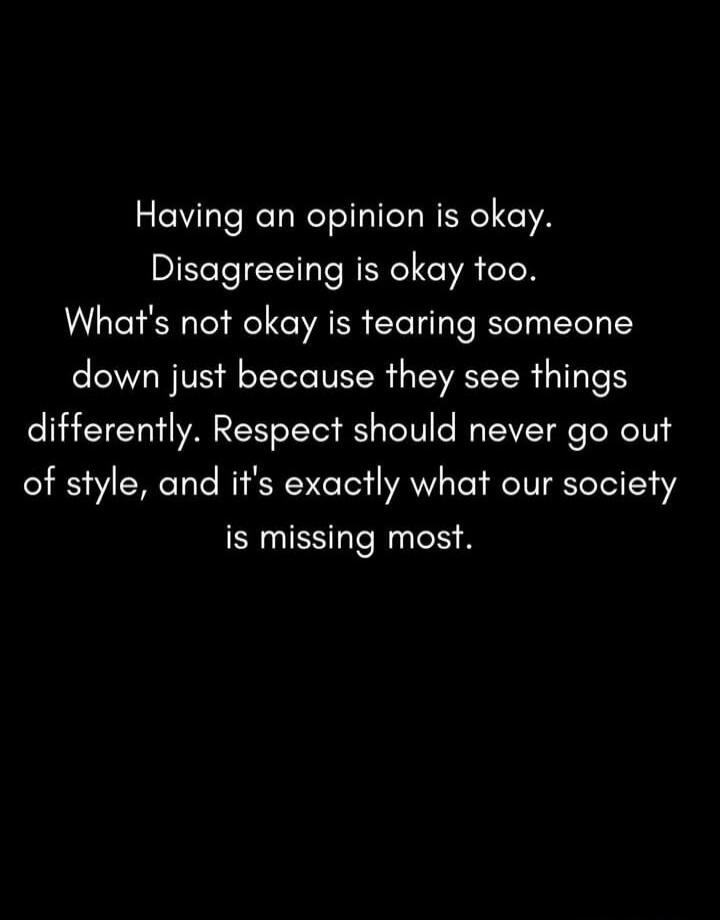 Having an opinion is okay. Disagreeing is okay too. What's not okay is tearing someone down just because they see things differently. Respect should never go out of style, and it's exactly what our society is missing most.