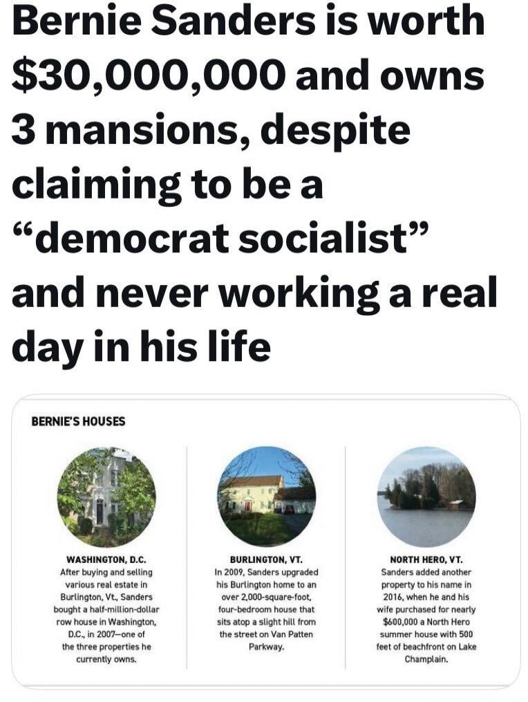 Bernie Sanders is worth $30,000,000 and owns 3 mansions, despite claiming to be a “democrat socialist” and never working a real day in his life

BERNIE'S HOUSES
WASHINGTON, D.C. After buying and selling various real estate in Burlington, VT, Sanders bought a half-million-dollar house in Washington, D.C., in 2007 — one of the three properties he cur