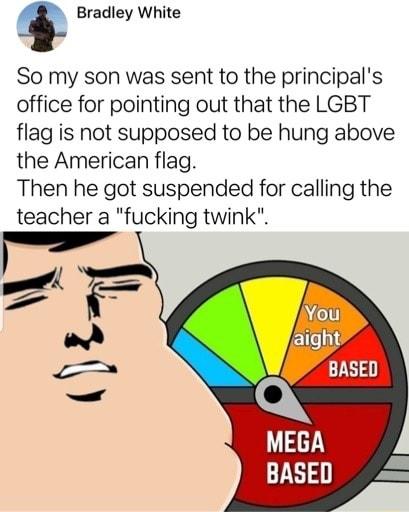 Bradley White So my son was sent to the principals office for pointing out that the LGBT flag is not supposed to be hung above the American flag Then he got suspended for calling the teacher a fucking twink By _ 2