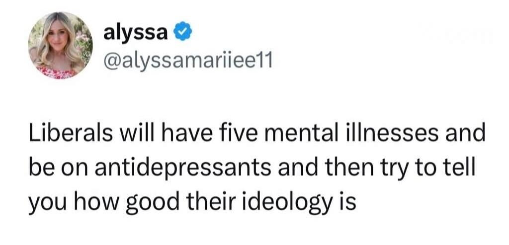 alyssa @alyssamariiee11 Liberals will have five mental illnesses and be on antidepressants and then try to tell you how good their ideology is