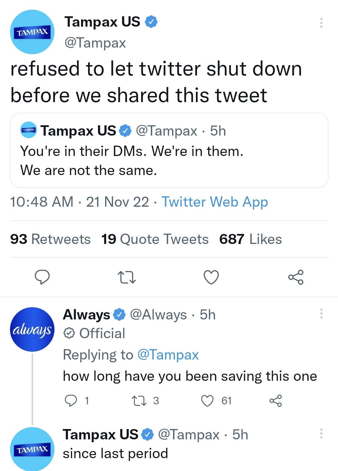 Tampax US Tampax refused to let twitter shut down before we shared this tweet Tampax US Tampax 5h Youre in their DMs Were in them We are not the same 1048 AM 21 Nov 22 Twitter Web App 93 Retweets 19 Quote Tweets 687 Likes Q T Q Always Always 5h Official Replying to Tampax how long have you been saving this one o1 ns VI Tampax US Tampax 5h since last period Os ns Q100