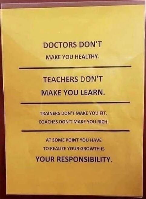 DOCTORS DON'T MAKE YOU HEALTHY.
TEACHERS DON'T MAKE YOU LEARN.
TRAINERS DON'T MAKE YOU FIT.
COACHES DON'T MAKE YOU RICH.
AT SOME POINT YOU HAVE TO REALIZE YOUR GROWTH IS
YOUR RESPONSIBILITY.