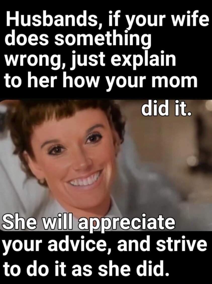 Husbands, if your wife does something wrong, just explain to her how your mom did it. She will appreciate your advice, and strive to do it as she did.