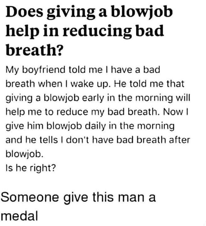 Does giving a blowjob help in reducing bad breath My boyfriend told me have a bad breath when wake up He told me that giving a blowjob early in the morning will help me to reduce my bad breath Now give him blowjob daily in the morning and he tells dont have bad breath after blowjob Is he right Someone give this man a medal