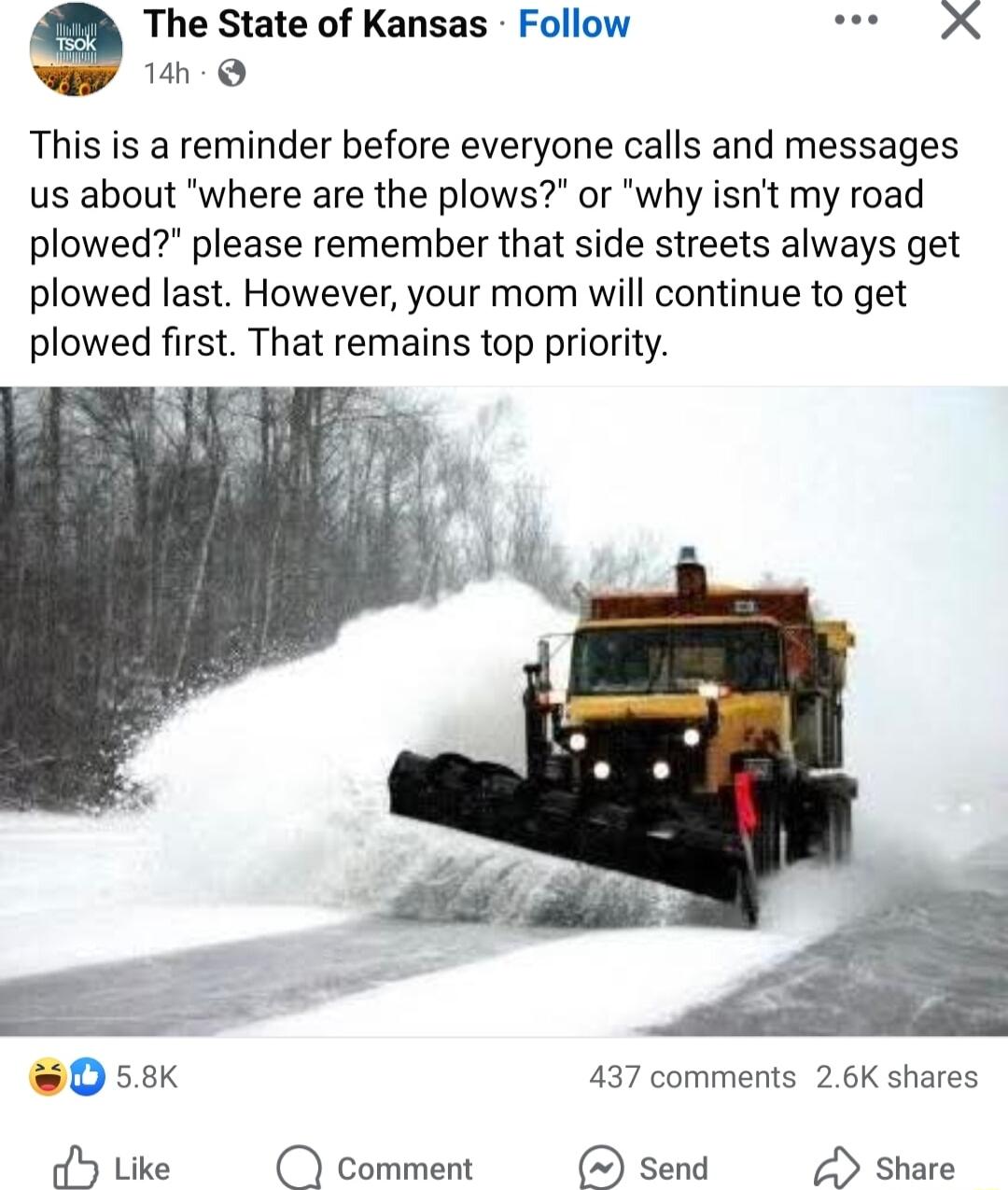 The State of Kansas Follow L 14h Q This is a reminder before everyone calls and messages us about where are the plows or why isnt my road plowed please remember that side streets always get plowed last However your mom will continue to get plowed first That remains top priority 58K 437 comments 26K shares oY Like comment send Share