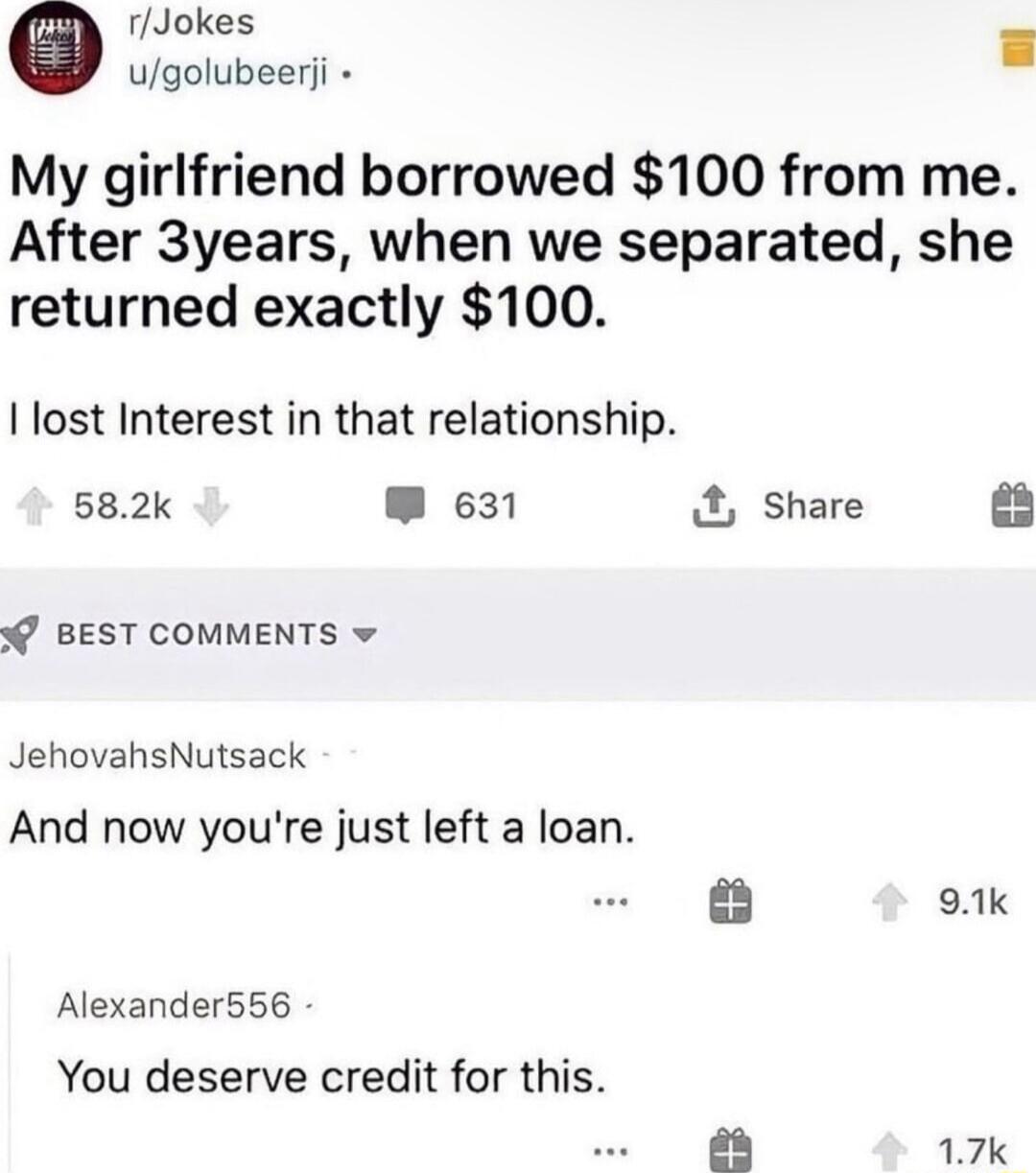 rJoke E My girlfriend borrowed 100 from me After 3years when we separated she returned exactly 100 lost Interest in that relationship 582k W 631 Share BEST COMMENTS v JehovahsNutsack And now youre just left a loan 91k Alexander556 You deserve credit for this aa 17k
