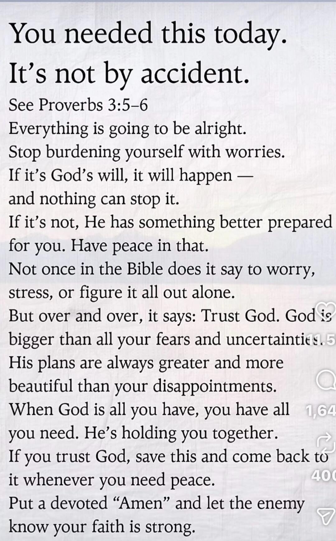 You needed this today.
It's not by accident.
See Proverbs 3:5-6
Everything is going to be alright.
Stop burdening yourself with worries.
If it's God's will, it will happen —
and nothing can stop it.
If it's not, He has something better prepared
for you. Have peace in that.
Not once in the Bible does it say to worry,
stress, or figure it all out alo