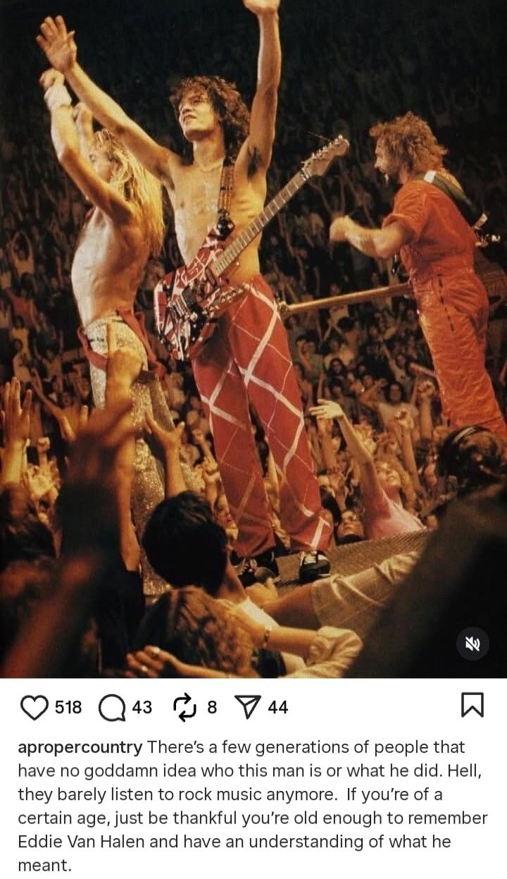 There's a few generations of people that have no goddamn idea who this man is or what he did. Hell, they barely listen to rock music anymore. If you're of a certain age, just be thankful you're old enough to remember Eddie Van Halen and have an understanding of what he meant.