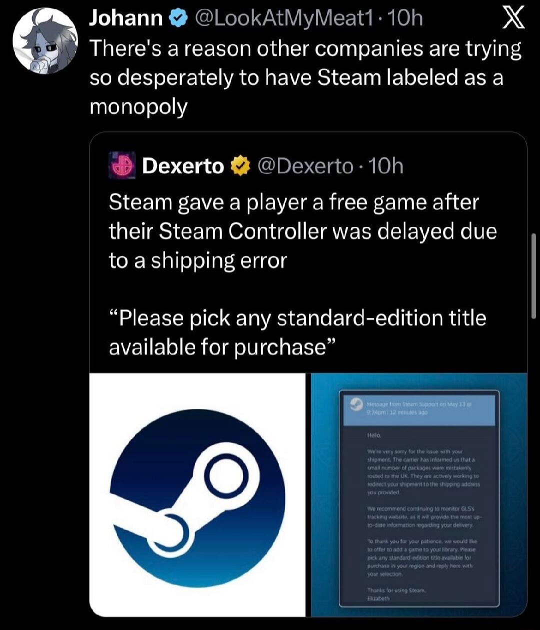 There's a reason other companies are trying so desperately to have Steam labeled as a monopoly. Steam gave a player a free game after their Steam Controller was delayed due to a shipping error. 'Please pick any standard-edition title available for purchase.' Message from Steam Support on May 13 @ 9:34pm | 12 minutes ago. Hello, We're very sorry for