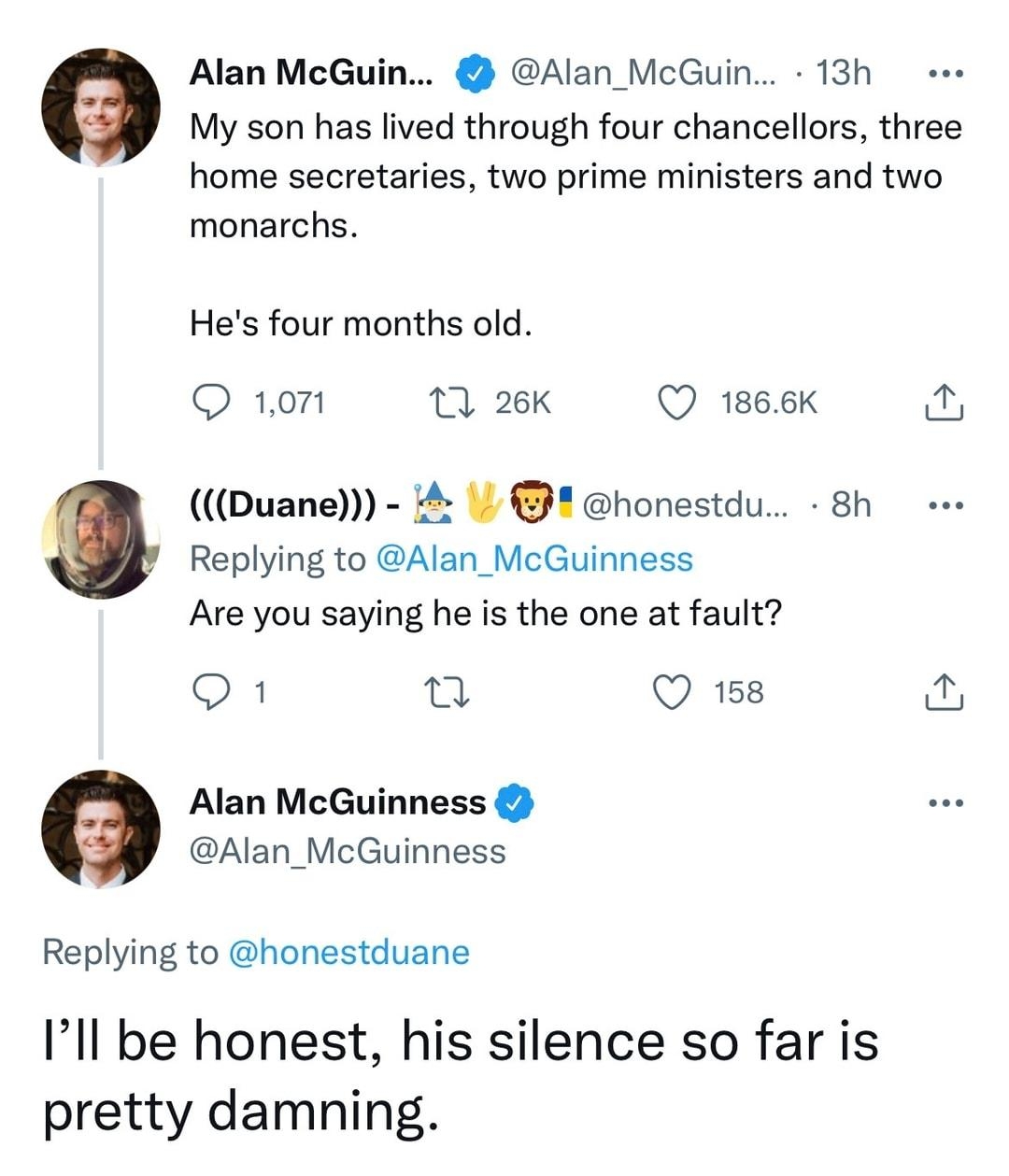 Alan McGuin Alan_McGuin 13h My son has lived through four chancellors three home secretaries two prime ministers and two monarchs Hes four months old Q 101 17 26K Q 1866K Duane honestdu 8h Replying to Alan_McGuinness Are you saying he is the one at fault Q1 0 Q 158 i Alan McGuinness Alan_McGuinness Replying to honestduane Ill be honest his silence so far is pretty damning 1103 PM Oct 19 2022 Twitt