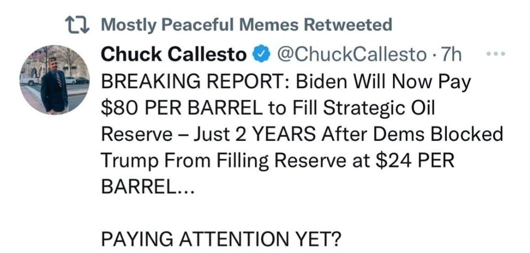 11 Mostly Peaceful Memes Retweeted Chuck Callesto ChuckCallesto 7h BREAKING REPORT Biden Will Now Pay 80 PER BARREL to Fill Strategic Oil Reserve Just 2 YEARS After Dems Blocked Trump From Filling Reserve at 24 PER BARREL PAYING ATTENTION YET Q a7 1 9636 8K I Show this thread