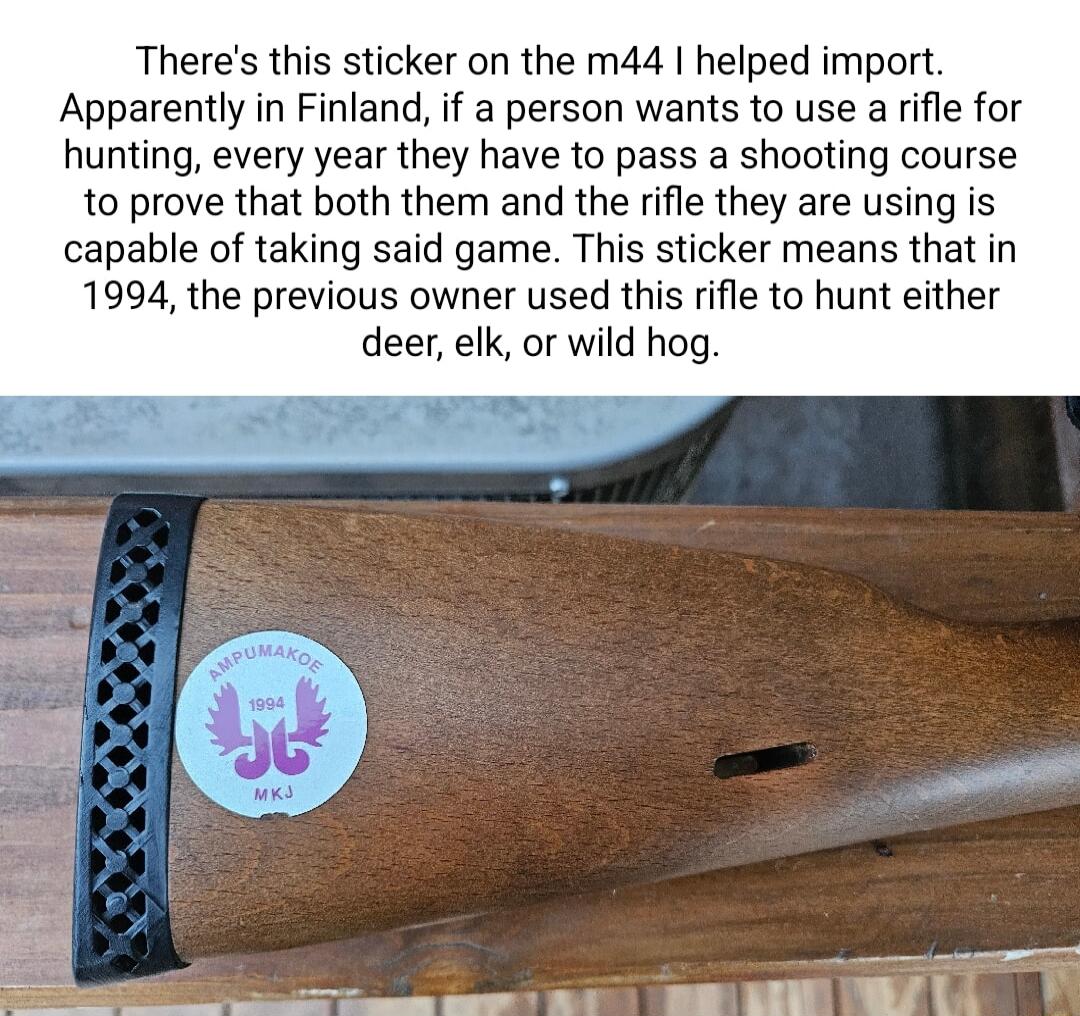 Theres this sticker on the m44 helped import Apparently in Finland if a person wants to use a rifle for hunting every year they have to pass a shooting course to prove that both them and the rifle they are using is capable of taking said game This sticker means that in 1994 the previous owner used this rifle to hunt either deer elk or wild hog