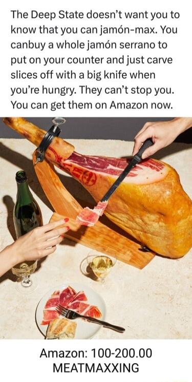 The Deep State doesnt want you to know that you can jamn max You canbuy a whole jamn serrano to put on your counter and just carve slices off with a big knife when youre hungry They cant stop you You can get them on Amazon now Amazon 100 20000 MEATMAXXING