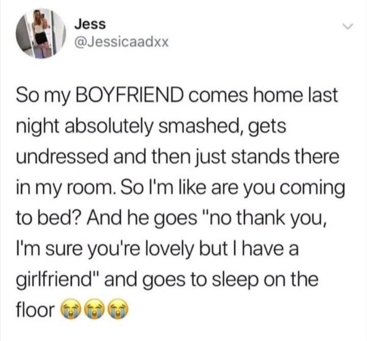 Jess Jessicaadxx So my BOYFRIEND comes home last night absolutely smashed gets undressed and then just stands there inmy room So Im like are you coming to bed And he goes no thank you Im sure youre lovely but have a girlfriend and goes to sleep on the floor