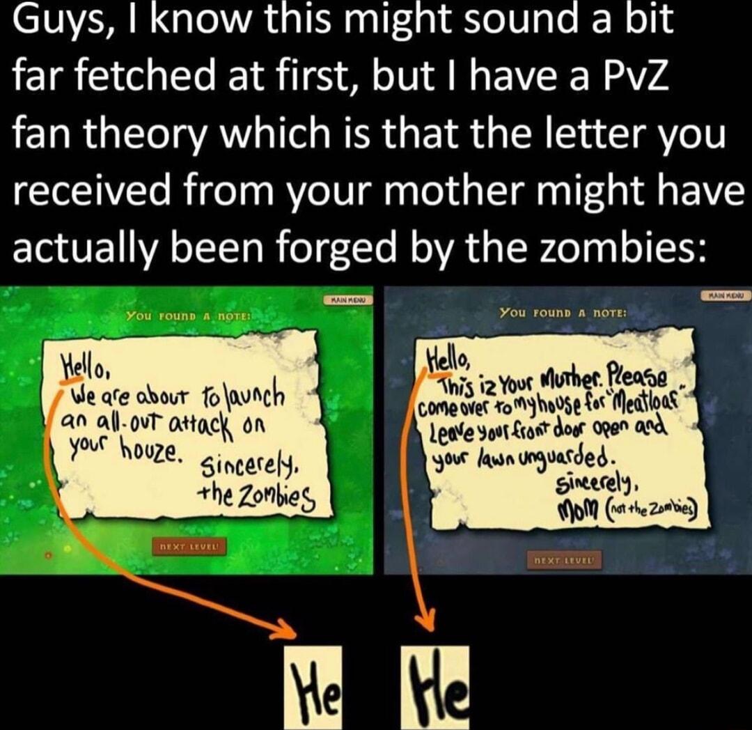 CIVR R GlolAL I alf dg1 eVge e R I far fetched at first but have a PvZ fan theory which is that the letter you received from your mother might have actually been forged by the zombies Yello Ve ate obour fonch an alovT attacy on W houze Sincerel he Zonbes Lale yout ot doo 0000 0 o s toguasded ey O o2