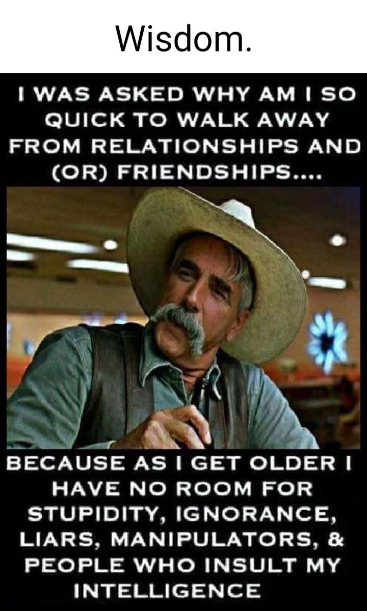 Wisdom.\nI WAS ASKED WHY AM I SO QUICK TO WALK AWAY FROM RELATIONSHIPS AND (OR) FRIENDSHIPS....\nBECAUSE AS I GET OLDER I HAVE NO ROOM FOR STUPIDITY, IGNORANCE, LIARS, MANIPULATORS, & PEOPLE WHO INSULT MY INTELLIGENCE