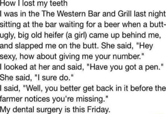 How lost my teeth was in the The Western Bar and Grill last night sitting at the bar waiting for a beer when a butt ugly big old heifer a girl came up behind me and slapped me on the butt She said Hey sexy how about giving me your number looked at her and said Have you got a pen She said I sure do said Well you better get back in it before the farmer notices youre missing My dental surgery is this