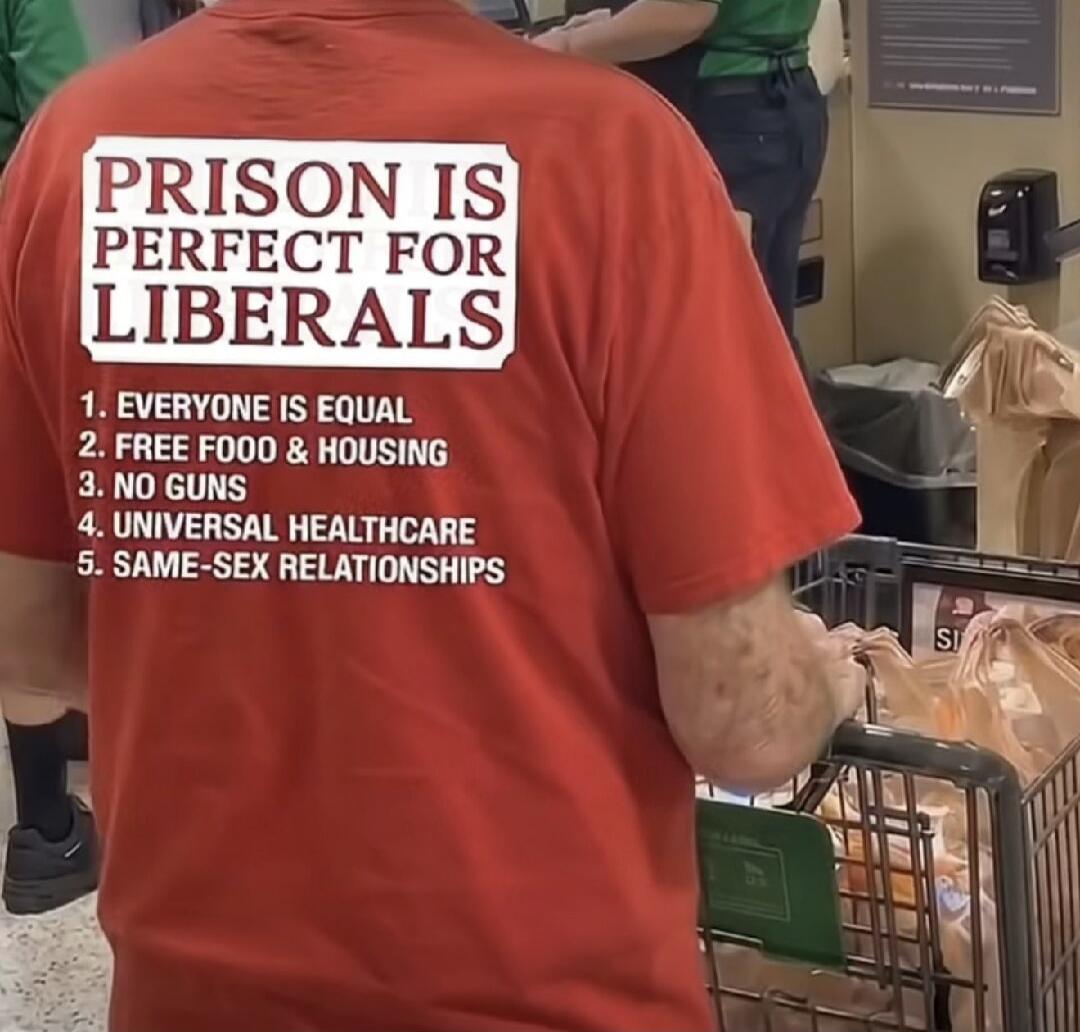 PRISON IS PERFECT FOR LIBERALS
1. EVERYONE IS EQUAL
2. FREE FOOD & HOUSING
3. NO GUNS
4. UNIVERSAL HEALTHCARE
5. SAME-SEX RELATIONSHIPS